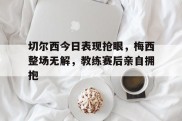 切尔西今日表现抢眼，梅西整场无解，教练赛后亲自拥抱