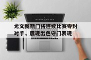 尤文图斯门将连续比赛零封对手，展现出色守门表现的简单介绍