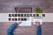 包含尤文图斯丢点拉扎尼奥，和罗马携手领跑的词条