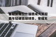 曼联前锋拉什福德成为英超最年轻破百球球员，荣耀无尽
