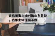 青岛黄海主场对阵山东鲁能，力争主场保持不败的简单介绍