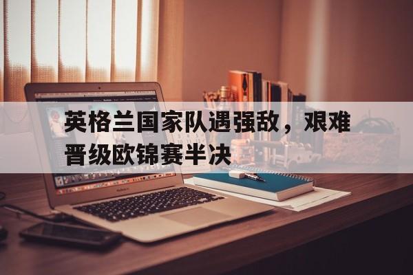英格兰国家队遇强敌，艰难晋级欧锦赛半决