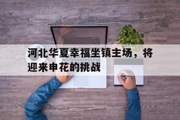 关于河北华夏幸福坐镇主场，将迎来申花的挑战的信息