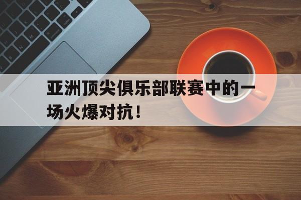 亚洲顶尖俱乐部联赛中的一场火爆对抗！的简单介绍