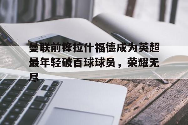 曼联前锋拉什福德成为英超最年轻破百球球员，荣耀无尽