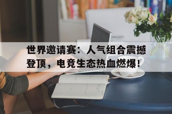 世界邀请赛：人气组合震撼登顶，电竞生态热血燃爆！