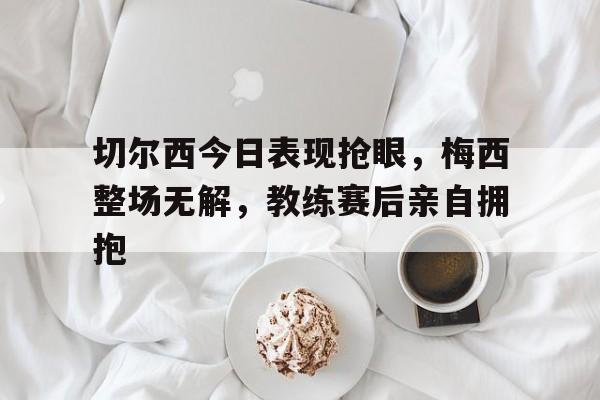 切尔西今日表现抢眼，梅西整场无解，教练赛后亲自拥抱